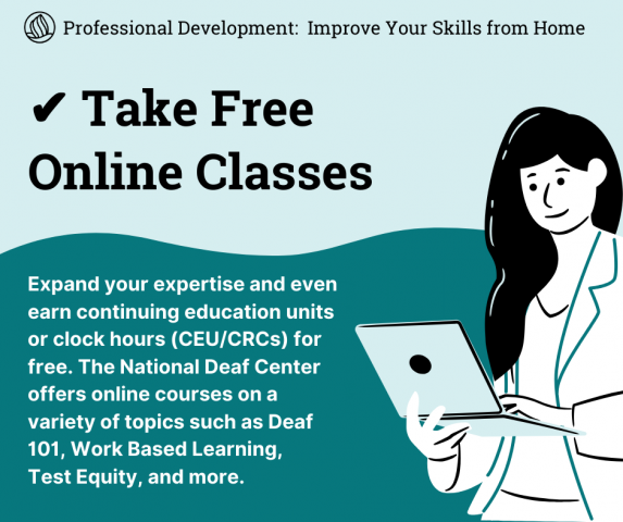 This image shows a vector image of a woman holding a laptop in her hands on the right side of the image. On Top there is an NDC Logo followed by the text " Professional development: Improve Your Skills from Home".Below there is the text " Take Free Online Classes" and then below that there is the text " Expand your expertise and even earn continuing education units or clock hours( CEU/ CRCs) for free. The National Deaf Center offers online courses on a variety of topics such as Deaf 101, Work Based Learning, Test Equity, and more."
