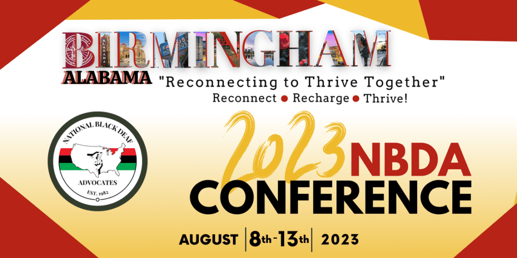 This is a rectangular image. In the top center of the image there is the text " BIRMINGHAM ALABAMA " Reconnecting to Thrive Together". Below that there is the text " Reconnect, Recharge, Thrive". In the Left center is there a circle with a thick border, In the circle, at the top, there is the text " NATIONAL BLACK DEAF" & below that there is a map of a state. below that there text " ADVOCATES Est 1982". In the center of the main rectangular image there is the text " 2023 NBDA CONFERENCE. AUGUST | 8th- 13th | 2023.